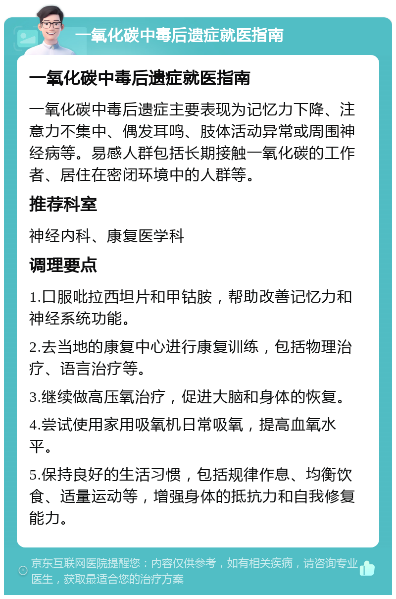 一氧化碳中毒后遗症就医指南 一氧化碳中毒后遗症就医指南 一氧化碳中毒后遗症主要表现为记忆力下降、注意力不集中、偶发耳鸣、肢体活动异常或周围神经病等。易感人群包括长期接触一氧化碳的工作者、居住在密闭环境中的人群等。 推荐科室 神经内科、康复医学科 调理要点 1.口服吡拉西坦片和甲钴胺，帮助改善记忆力和神经系统功能。 2.去当地的康复中心进行康复训练，包括物理治疗、语言治疗等。 3.继续做高压氧治疗，促进大脑和身体的恢复。 4.尝试使用家用吸氧机日常吸氧，提高血氧水平。 5.保持良好的生活习惯，包括规律作息、均衡饮食、适量运动等，增强身体的抵抗力和自我修复能力。