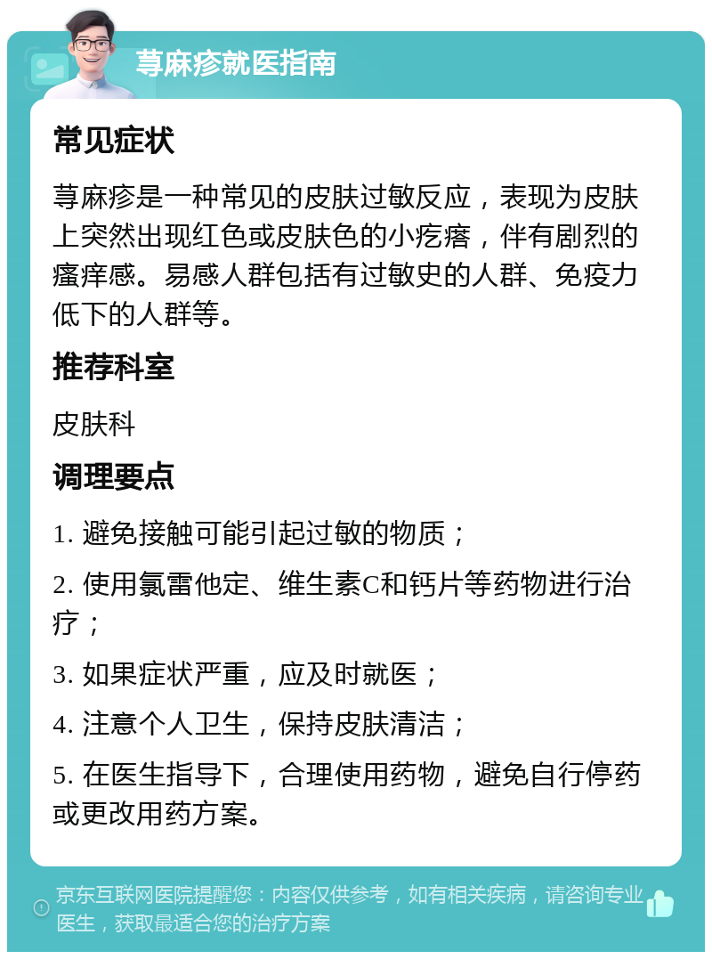 荨麻疹就医指南 常见症状 荨麻疹是一种常见的皮肤过敏反应，表现为皮肤上突然出现红色或皮肤色的小疙瘩，伴有剧烈的瘙痒感。易感人群包括有过敏史的人群、免疫力低下的人群等。 推荐科室 皮肤科 调理要点 1. 避免接触可能引起过敏的物质； 2. 使用氯雷他定、维生素C和钙片等药物进行治疗； 3. 如果症状严重，应及时就医； 4. 注意个人卫生，保持皮肤清洁； 5. 在医生指导下，合理使用药物，避免自行停药或更改用药方案。