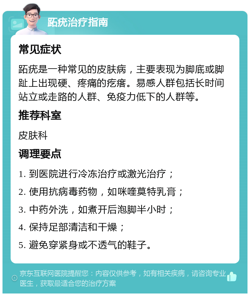 跖疣治疗指南 常见症状 跖疣是一种常见的皮肤病，主要表现为脚底或脚趾上出现硬、疼痛的疙瘩。易感人群包括长时间站立或走路的人群、免疫力低下的人群等。 推荐科室 皮肤科 调理要点 1. 到医院进行冷冻治疗或激光治疗； 2. 使用抗病毒药物，如咪喹莫特乳膏； 3. 中药外洗，如煮开后泡脚半小时； 4. 保持足部清洁和干燥； 5. 避免穿紧身或不透气的鞋子。