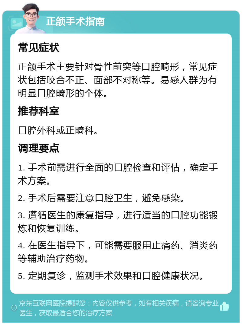 正颌手术指南 常见症状 正颌手术主要针对骨性前突等口腔畸形，常见症状包括咬合不正、面部不对称等。易感人群为有明显口腔畸形的个体。 推荐科室 口腔外科或正畸科。 调理要点 1. 手术前需进行全面的口腔检查和评估，确定手术方案。 2. 手术后需要注意口腔卫生，避免感染。 3. 遵循医生的康复指导，进行适当的口腔功能锻炼和恢复训练。 4. 在医生指导下，可能需要服用止痛药、消炎药等辅助治疗药物。 5. 定期复诊，监测手术效果和口腔健康状况。