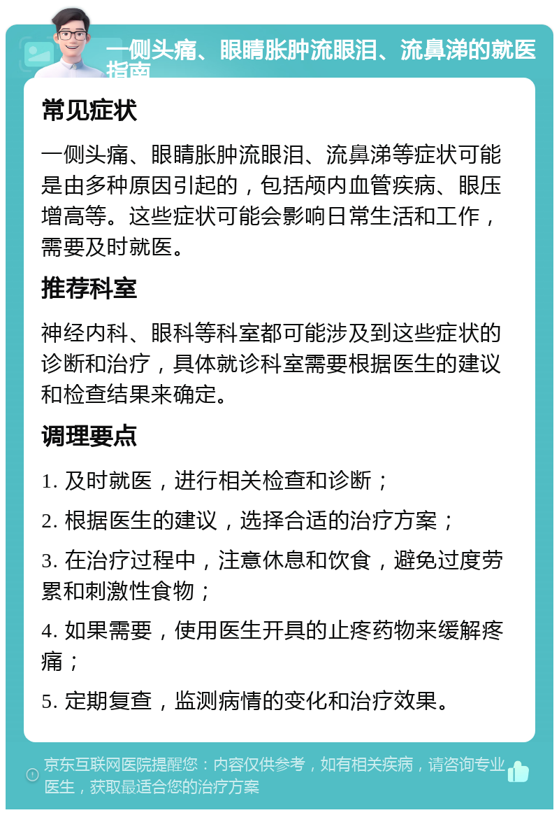 一侧头痛、眼睛胀肿流眼泪、流鼻涕的就医指南 常见症状 一侧头痛、眼睛胀肿流眼泪、流鼻涕等症状可能是由多种原因引起的，包括颅内血管疾病、眼压增高等。这些症状可能会影响日常生活和工作，需要及时就医。 推荐科室 神经内科、眼科等科室都可能涉及到这些症状的诊断和治疗，具体就诊科室需要根据医生的建议和检查结果来确定。 调理要点 1. 及时就医，进行相关检查和诊断； 2. 根据医生的建议，选择合适的治疗方案； 3. 在治疗过程中，注意休息和饮食，避免过度劳累和刺激性食物； 4. 如果需要，使用医生开具的止疼药物来缓解疼痛； 5. 定期复查，监测病情的变化和治疗效果。