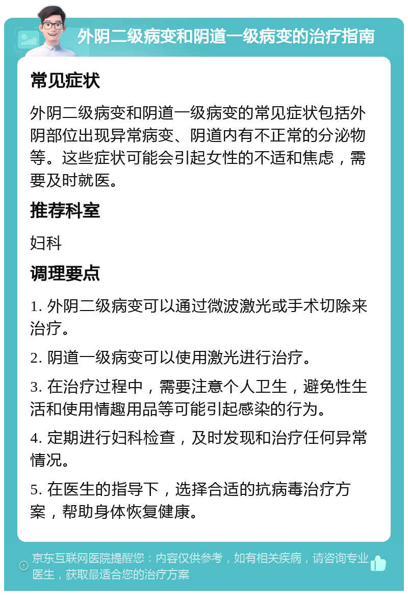 外阴二级病变和阴道一级病变的治疗指南 常见症状 外阴二级病变和阴道一级病变的常见症状包括外阴部位出现异常病变、阴道内有不正常的分泌物等。这些症状可能会引起女性的不适和焦虑，需要及时就医。 推荐科室 妇科 调理要点 1. 外阴二级病变可以通过微波激光或手术切除来治疗。 2. 阴道一级病变可以使用激光进行治疗。 3. 在治疗过程中，需要注意个人卫生，避免性生活和使用情趣用品等可能引起感染的行为。 4. 定期进行妇科检查，及时发现和治疗任何异常情况。 5. 在医生的指导下，选择合适的抗病毒治疗方案，帮助身体恢复健康。