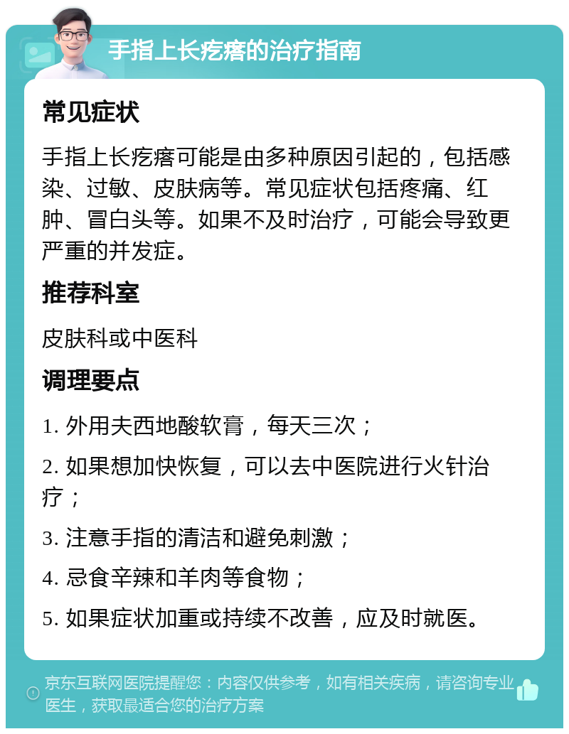 手指上长疙瘩的治疗指南 常见症状 手指上长疙瘩可能是由多种原因引起的，包括感染、过敏、皮肤病等。常见症状包括疼痛、红肿、冒白头等。如果不及时治疗，可能会导致更严重的并发症。 推荐科室 皮肤科或中医科 调理要点 1. 外用夫西地酸软膏，每天三次； 2. 如果想加快恢复，可以去中医院进行火针治疗； 3. 注意手指的清洁和避免刺激； 4. 忌食辛辣和羊肉等食物； 5. 如果症状加重或持续不改善，应及时就医。