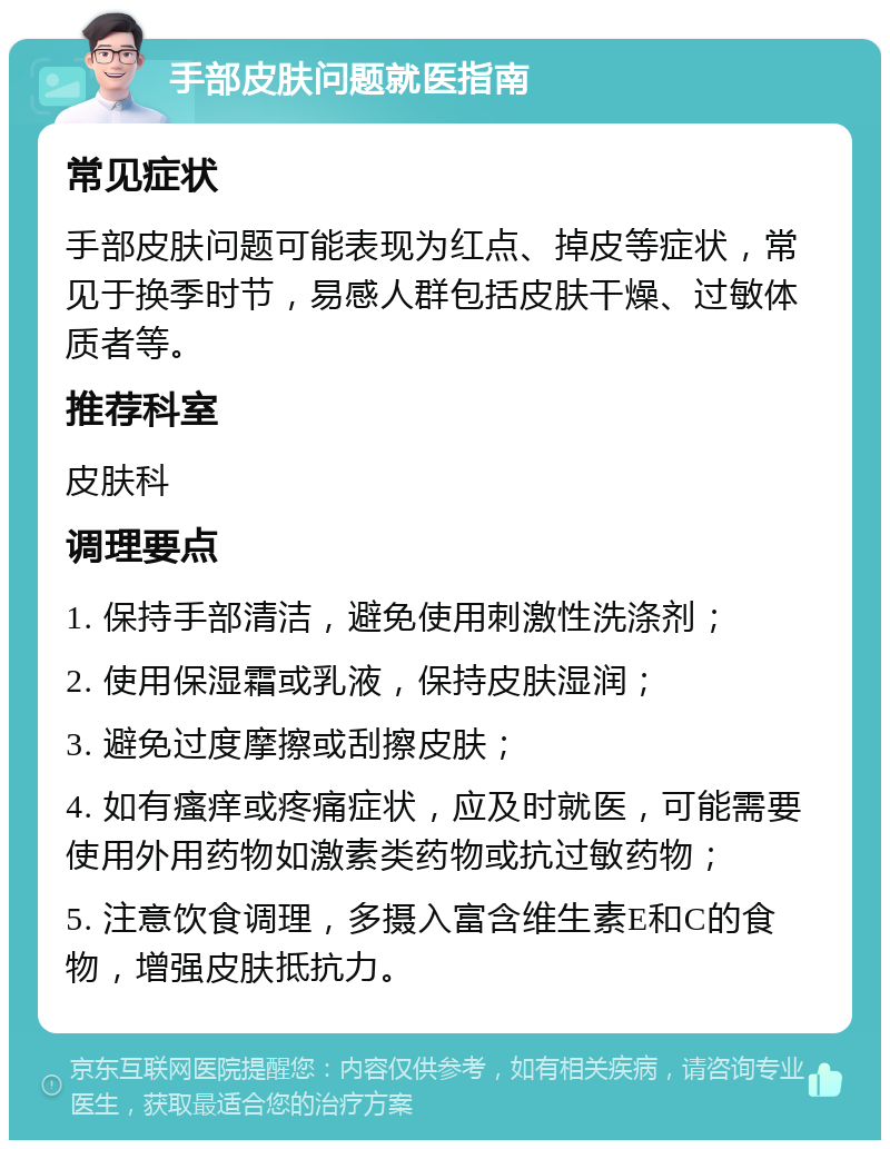 手部皮肤问题就医指南 常见症状 手部皮肤问题可能表现为红点、掉皮等症状，常见于换季时节，易感人群包括皮肤干燥、过敏体质者等。 推荐科室 皮肤科 调理要点 1. 保持手部清洁，避免使用刺激性洗涤剂； 2. 使用保湿霜或乳液，保持皮肤湿润； 3. 避免过度摩擦或刮擦皮肤； 4. 如有瘙痒或疼痛症状，应及时就医，可能需要使用外用药物如激素类药物或抗过敏药物； 5. 注意饮食调理，多摄入富含维生素E和C的食物，增强皮肤抵抗力。