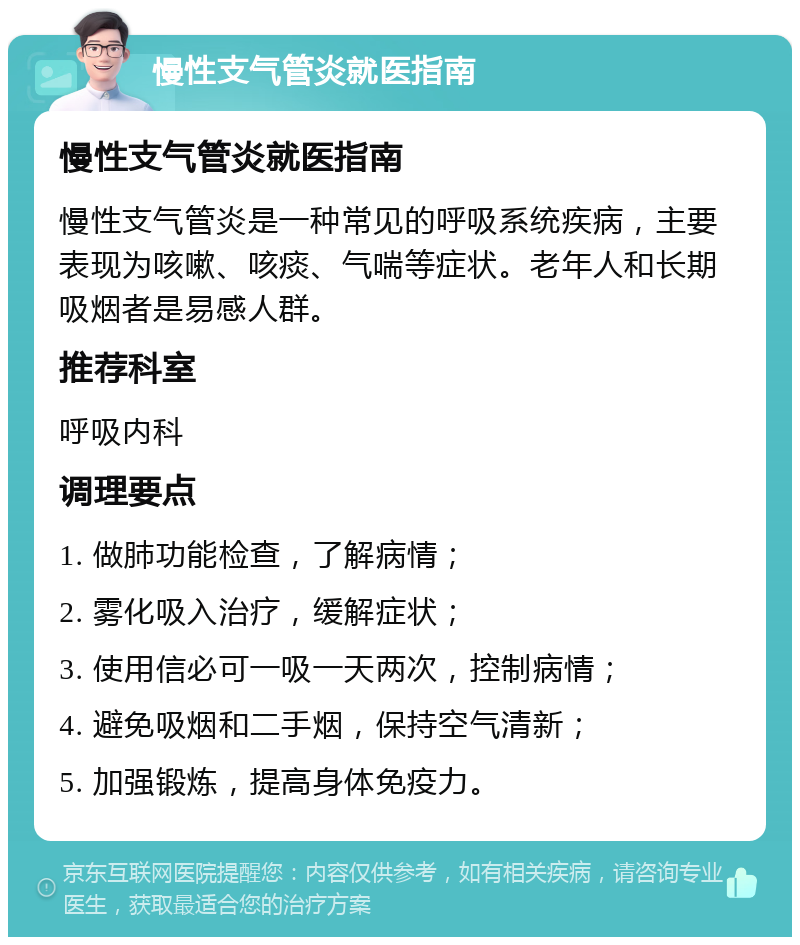 慢性支气管炎就医指南 慢性支气管炎就医指南 慢性支气管炎是一种常见的呼吸系统疾病，主要表现为咳嗽、咳痰、气喘等症状。老年人和长期吸烟者是易感人群。 推荐科室 呼吸内科 调理要点 1. 做肺功能检查，了解病情； 2. 雾化吸入治疗，缓解症状； 3. 使用信必可一吸一天两次，控制病情； 4. 避免吸烟和二手烟，保持空气清新； 5. 加强锻炼，提高身体免疫力。