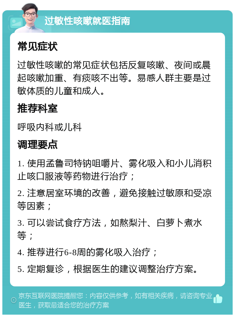 过敏性咳嗽就医指南 常见症状 过敏性咳嗽的常见症状包括反复咳嗽、夜间或晨起咳嗽加重、有痰咳不出等。易感人群主要是过敏体质的儿童和成人。 推荐科室 呼吸内科或儿科 调理要点 1. 使用孟鲁司特钠咀嚼片、雾化吸入和小儿消积止咳口服液等药物进行治疗； 2. 注意居室环境的改善，避免接触过敏原和受凉等因素； 3. 可以尝试食疗方法，如熬梨汁、白萝卜煮水等； 4. 推荐进行6-8周的雾化吸入治疗； 5. 定期复诊，根据医生的建议调整治疗方案。