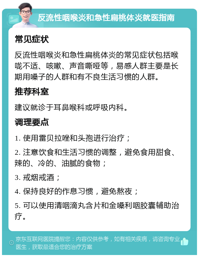 反流性咽喉炎和急性扁桃体炎就医指南 常见症状 反流性咽喉炎和急性扁桃体炎的常见症状包括喉咙不适、咳嗽、声音嘶哑等，易感人群主要是长期用嗓子的人群和有不良生活习惯的人群。 推荐科室 建议就诊于耳鼻喉科或呼吸内科。 调理要点 1. 使用雷贝拉唑和头孢进行治疗； 2. 注意饮食和生活习惯的调整，避免食用甜食、辣的、冷的、油腻的食物； 3. 戒烟戒酒； 4. 保持良好的作息习惯，避免熬夜； 5. 可以使用清咽滴丸含片和金嗓利咽胶囊辅助治疗。