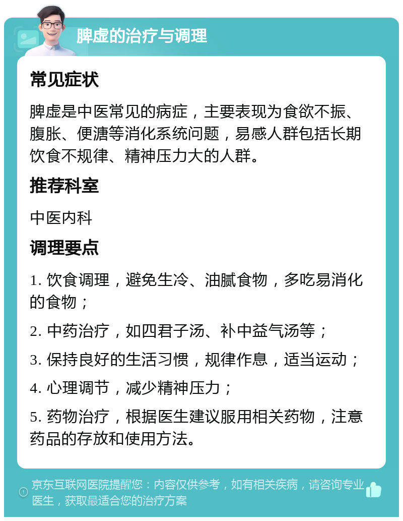 脾虚的治疗与调理 常见症状 脾虚是中医常见的病症，主要表现为食欲不振、腹胀、便溏等消化系统问题，易感人群包括长期饮食不规律、精神压力大的人群。 推荐科室 中医内科 调理要点 1. 饮食调理，避免生冷、油腻食物，多吃易消化的食物； 2. 中药治疗，如四君子汤、补中益气汤等； 3. 保持良好的生活习惯，规律作息，适当运动； 4. 心理调节，减少精神压力； 5. 药物治疗，根据医生建议服用相关药物，注意药品的存放和使用方法。