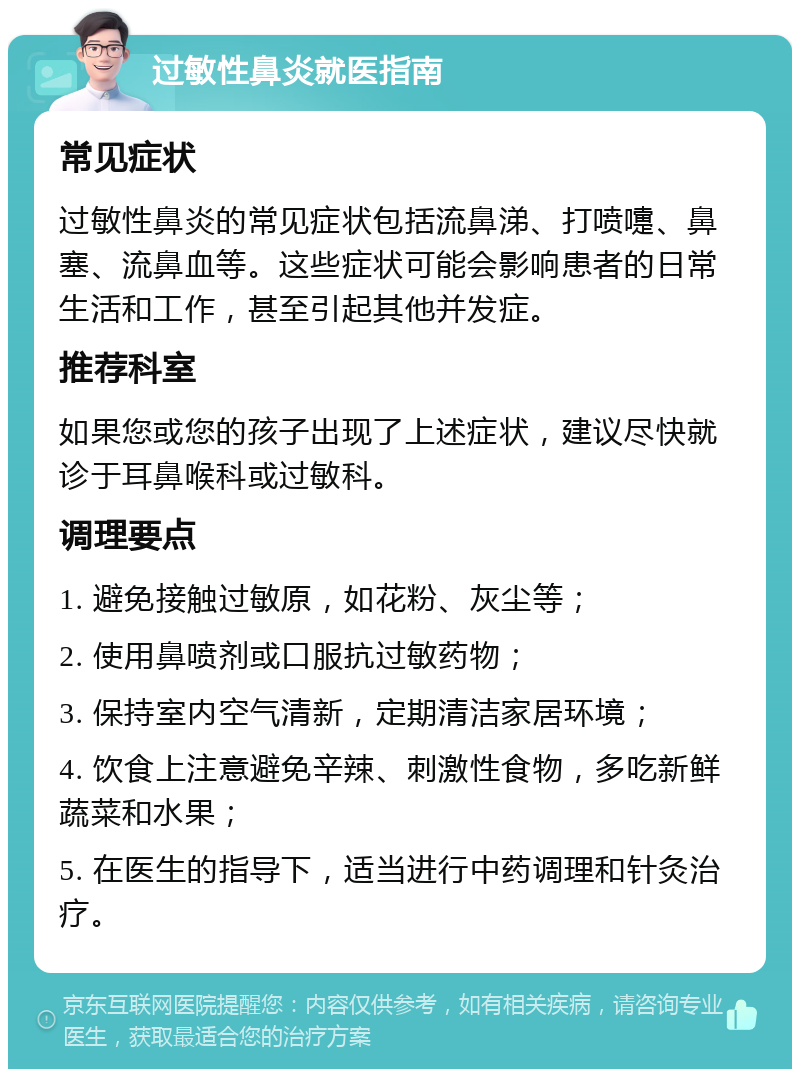 过敏性鼻炎就医指南 常见症状 过敏性鼻炎的常见症状包括流鼻涕、打喷嚏、鼻塞、流鼻血等。这些症状可能会影响患者的日常生活和工作，甚至引起其他并发症。 推荐科室 如果您或您的孩子出现了上述症状，建议尽快就诊于耳鼻喉科或过敏科。 调理要点 1. 避免接触过敏原，如花粉、灰尘等； 2. 使用鼻喷剂或口服抗过敏药物； 3. 保持室内空气清新，定期清洁家居环境； 4. 饮食上注意避免辛辣、刺激性食物，多吃新鲜蔬菜和水果； 5. 在医生的指导下，适当进行中药调理和针灸治疗。