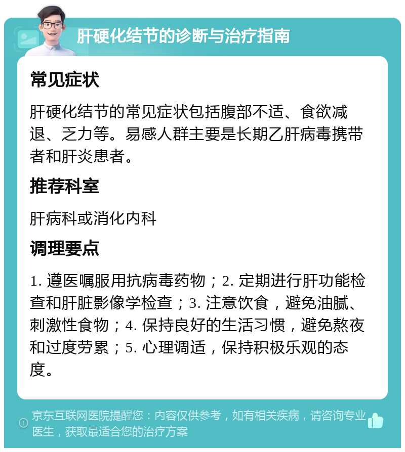 肝硬化结节的诊断与治疗指南 常见症状 肝硬化结节的常见症状包括腹部不适、食欲减退、乏力等。易感人群主要是长期乙肝病毒携带者和肝炎患者。 推荐科室 肝病科或消化内科 调理要点 1. 遵医嘱服用抗病毒药物；2. 定期进行肝功能检查和肝脏影像学检查；3. 注意饮食，避免油腻、刺激性食物；4. 保持良好的生活习惯，避免熬夜和过度劳累；5. 心理调适，保持积极乐观的态度。