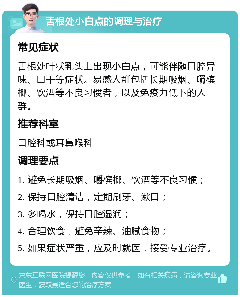 舌根处小白点的调理与治疗 常见症状 舌根处叶状乳头上出现小白点，可能伴随口腔异味、口干等症状。易感人群包括长期吸烟、嚼槟榔、饮酒等不良习惯者，以及免疫力低下的人群。 推荐科室 口腔科或耳鼻喉科 调理要点 1. 避免长期吸烟、嚼槟榔、饮酒等不良习惯； 2. 保持口腔清洁，定期刷牙、漱口； 3. 多喝水，保持口腔湿润； 4. 合理饮食，避免辛辣、油腻食物； 5. 如果症状严重，应及时就医，接受专业治疗。