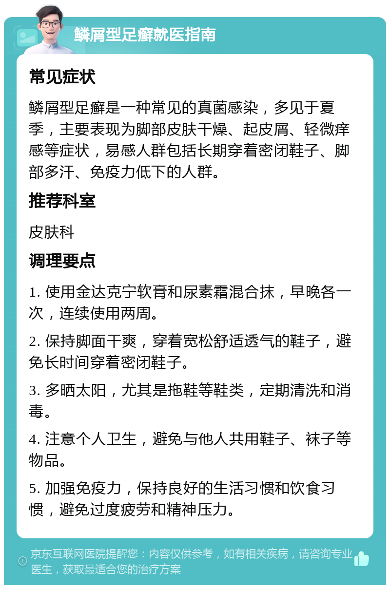 鳞屑型足癣就医指南 常见症状 鳞屑型足癣是一种常见的真菌感染，多见于夏季，主要表现为脚部皮肤干燥、起皮屑、轻微痒感等症状，易感人群包括长期穿着密闭鞋子、脚部多汗、免疫力低下的人群。 推荐科室 皮肤科 调理要点 1. 使用金达克宁软膏和尿素霜混合抹，早晚各一次，连续使用两周。 2. 保持脚面干爽，穿着宽松舒适透气的鞋子，避免长时间穿着密闭鞋子。 3. 多晒太阳，尤其是拖鞋等鞋类，定期清洗和消毒。 4. 注意个人卫生，避免与他人共用鞋子、袜子等物品。 5. 加强免疫力，保持良好的生活习惯和饮食习惯，避免过度疲劳和精神压力。