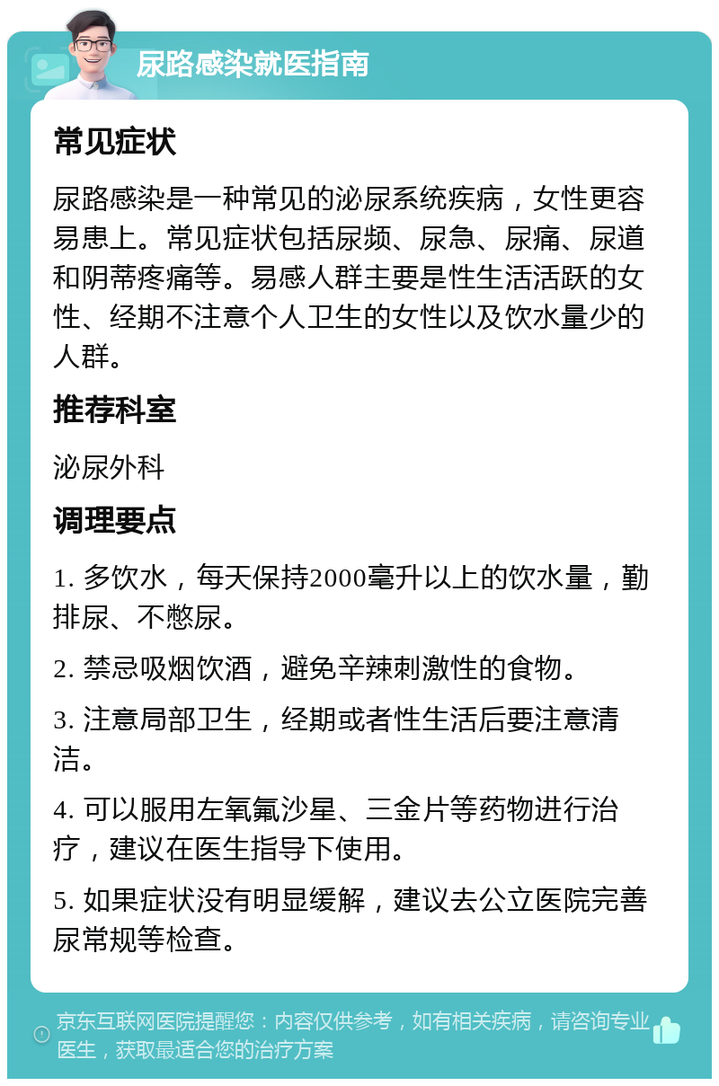 尿路感染就医指南 常见症状 尿路感染是一种常见的泌尿系统疾病，女性更容易患上。常见症状包括尿频、尿急、尿痛、尿道和阴蒂疼痛等。易感人群主要是性生活活跃的女性、经期不注意个人卫生的女性以及饮水量少的人群。 推荐科室 泌尿外科 调理要点 1. 多饮水，每天保持2000毫升以上的饮水量，勤排尿、不憋尿。 2. 禁忌吸烟饮酒，避免辛辣刺激性的食物。 3. 注意局部卫生，经期或者性生活后要注意清洁。 4. 可以服用左氧氟沙星、三金片等药物进行治疗，建议在医生指导下使用。 5. 如果症状没有明显缓解，建议去公立医院完善尿常规等检查。