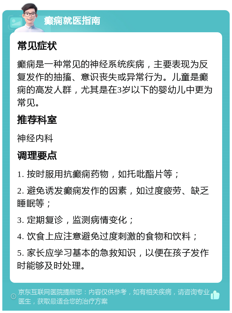 癫痫就医指南 常见症状 癫痫是一种常见的神经系统疾病，主要表现为反复发作的抽搐、意识丧失或异常行为。儿童是癫痫的高发人群，尤其是在3岁以下的婴幼儿中更为常见。 推荐科室 神经内科 调理要点 1. 按时服用抗癫痫药物，如托吡酯片等； 2. 避免诱发癫痫发作的因素，如过度疲劳、缺乏睡眠等； 3. 定期复诊，监测病情变化； 4. 饮食上应注意避免过度刺激的食物和饮料； 5. 家长应学习基本的急救知识，以便在孩子发作时能够及时处理。