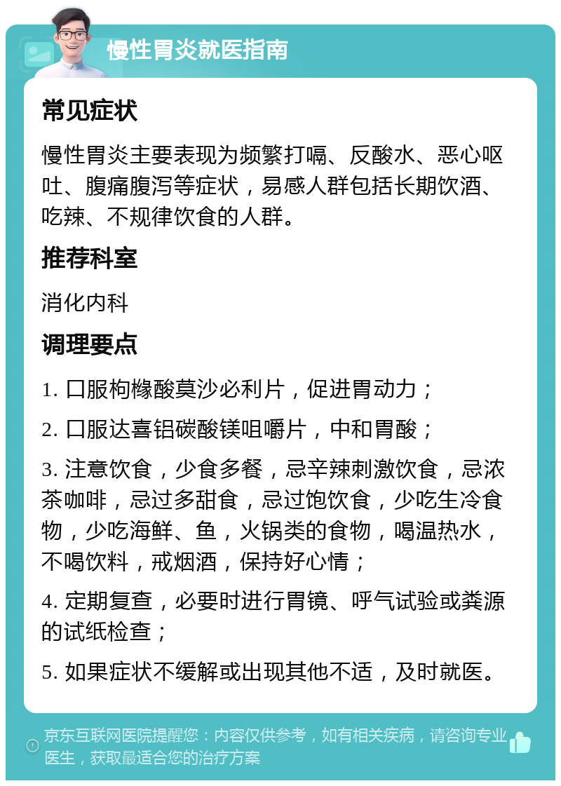 慢性胃炎就医指南 常见症状 慢性胃炎主要表现为频繁打嗝、反酸水、恶心呕吐、腹痛腹泻等症状，易感人群包括长期饮酒、吃辣、不规律饮食的人群。 推荐科室 消化内科 调理要点 1. 口服枸橼酸莫沙必利片，促进胃动力； 2. 口服达喜铝碳酸镁咀嚼片，中和胃酸； 3. 注意饮食，少食多餐，忌辛辣刺激饮食，忌浓茶咖啡，忌过多甜食，忌过饱饮食，少吃生冷食物，少吃海鲜、鱼，火锅类的食物，喝温热水，不喝饮料，戒烟酒，保持好心情； 4. 定期复查，必要时进行胃镜、呼气试验或粪源的试纸检查； 5. 如果症状不缓解或出现其他不适，及时就医。