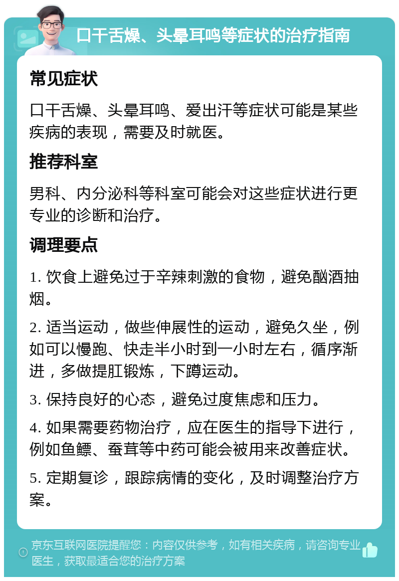 口干舌燥、头晕耳鸣等症状的治疗指南 常见症状 口干舌燥、头晕耳鸣、爱出汗等症状可能是某些疾病的表现，需要及时就医。 推荐科室 男科、内分泌科等科室可能会对这些症状进行更专业的诊断和治疗。 调理要点 1. 饮食上避免过于辛辣刺激的食物，避免酗酒抽烟。 2. 适当运动，做些伸展性的运动，避免久坐，例如可以慢跑、快走半小时到一小时左右，循序渐进，多做提肛锻炼，下蹲运动。 3. 保持良好的心态，避免过度焦虑和压力。 4. 如果需要药物治疗，应在医生的指导下进行，例如鱼鳔、蚕茸等中药可能会被用来改善症状。 5. 定期复诊，跟踪病情的变化，及时调整治疗方案。