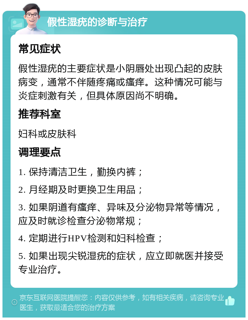 假性湿疣的诊断与治疗 常见症状 假性湿疣的主要症状是小阴唇处出现凸起的皮肤病变，通常不伴随疼痛或瘙痒。这种情况可能与炎症刺激有关，但具体原因尚不明确。 推荐科室 妇科或皮肤科 调理要点 1. 保持清洁卫生，勤换内裤； 2. 月经期及时更换卫生用品； 3. 如果阴道有瘙痒、异味及分泌物异常等情况，应及时就诊检查分泌物常规； 4. 定期进行HPV检测和妇科检查； 5. 如果出现尖锐湿疣的症状，应立即就医并接受专业治疗。