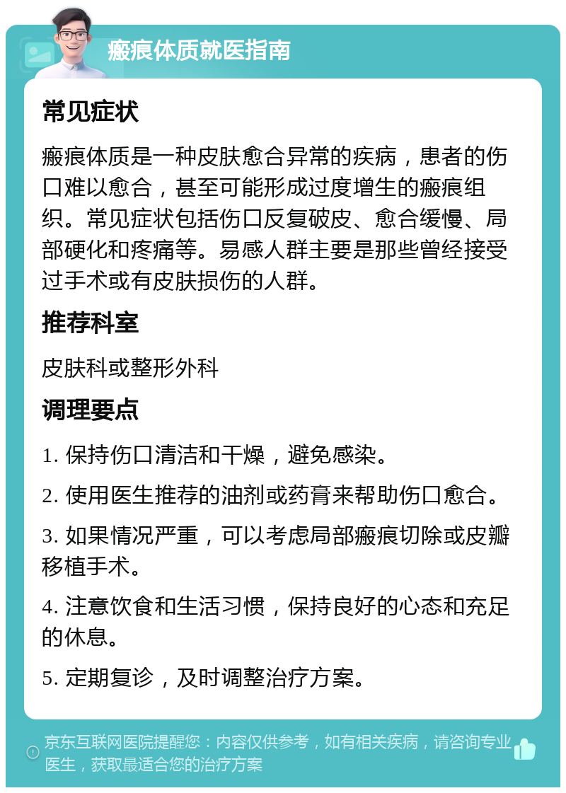 瘢痕体质就医指南 常见症状 瘢痕体质是一种皮肤愈合异常的疾病，患者的伤口难以愈合，甚至可能形成过度增生的瘢痕组织。常见症状包括伤口反复破皮、愈合缓慢、局部硬化和疼痛等。易感人群主要是那些曾经接受过手术或有皮肤损伤的人群。 推荐科室 皮肤科或整形外科 调理要点 1. 保持伤口清洁和干燥，避免感染。 2. 使用医生推荐的油剂或药膏来帮助伤口愈合。 3. 如果情况严重，可以考虑局部瘢痕切除或皮瓣移植手术。 4. 注意饮食和生活习惯，保持良好的心态和充足的休息。 5. 定期复诊，及时调整治疗方案。