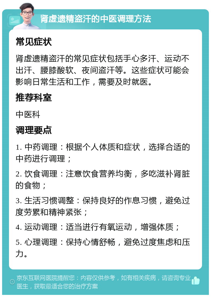 肾虚遗精盗汗的中医调理方法 常见症状 肾虚遗精盗汗的常见症状包括手心多汗、运动不出汗、腰膝酸软、夜间盗汗等。这些症状可能会影响日常生活和工作，需要及时就医。 推荐科室 中医科 调理要点 1. 中药调理：根据个人体质和症状，选择合适的中药进行调理； 2. 饮食调理：注意饮食营养均衡，多吃滋补肾脏的食物； 3. 生活习惯调整：保持良好的作息习惯，避免过度劳累和精神紧张； 4. 运动调理：适当进行有氧运动，增强体质； 5. 心理调理：保持心情舒畅，避免过度焦虑和压力。