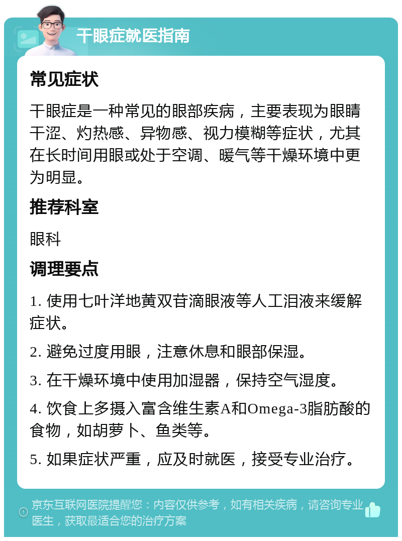 干眼症就医指南 常见症状 干眼症是一种常见的眼部疾病，主要表现为眼睛干涩、灼热感、异物感、视力模糊等症状，尤其在长时间用眼或处于空调、暖气等干燥环境中更为明显。 推荐科室 眼科 调理要点 1. 使用七叶洋地黄双苷滴眼液等人工泪液来缓解症状。 2. 避免过度用眼，注意休息和眼部保湿。 3. 在干燥环境中使用加湿器，保持空气湿度。 4. 饮食上多摄入富含维生素A和Omega-3脂肪酸的食物，如胡萝卜、鱼类等。 5. 如果症状严重，应及时就医，接受专业治疗。