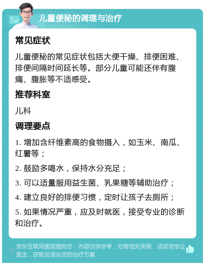 儿童便秘的调理与治疗 常见症状 儿童便秘的常见症状包括大便干燥、排便困难、排便间隔时间延长等。部分儿童可能还伴有腹痛、腹胀等不适感受。 推荐科室 儿科 调理要点 1. 增加含纤维素高的食物摄入，如玉米、南瓜、红薯等； 2. 鼓励多喝水，保持水分充足； 3. 可以适量服用益生菌、乳果糖等辅助治疗； 4. 建立良好的排便习惯，定时让孩子去厕所； 5. 如果情况严重，应及时就医，接受专业的诊断和治疗。