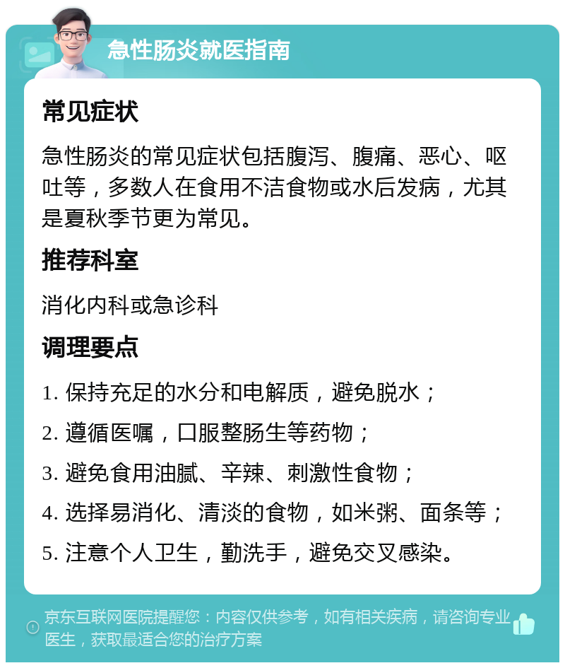 急性肠炎就医指南 常见症状 急性肠炎的常见症状包括腹泻、腹痛、恶心、呕吐等，多数人在食用不洁食物或水后发病，尤其是夏秋季节更为常见。 推荐科室 消化内科或急诊科 调理要点 1. 保持充足的水分和电解质，避免脱水； 2. 遵循医嘱，口服整肠生等药物； 3. 避免食用油腻、辛辣、刺激性食物； 4. 选择易消化、清淡的食物，如米粥、面条等； 5. 注意个人卫生，勤洗手，避免交叉感染。