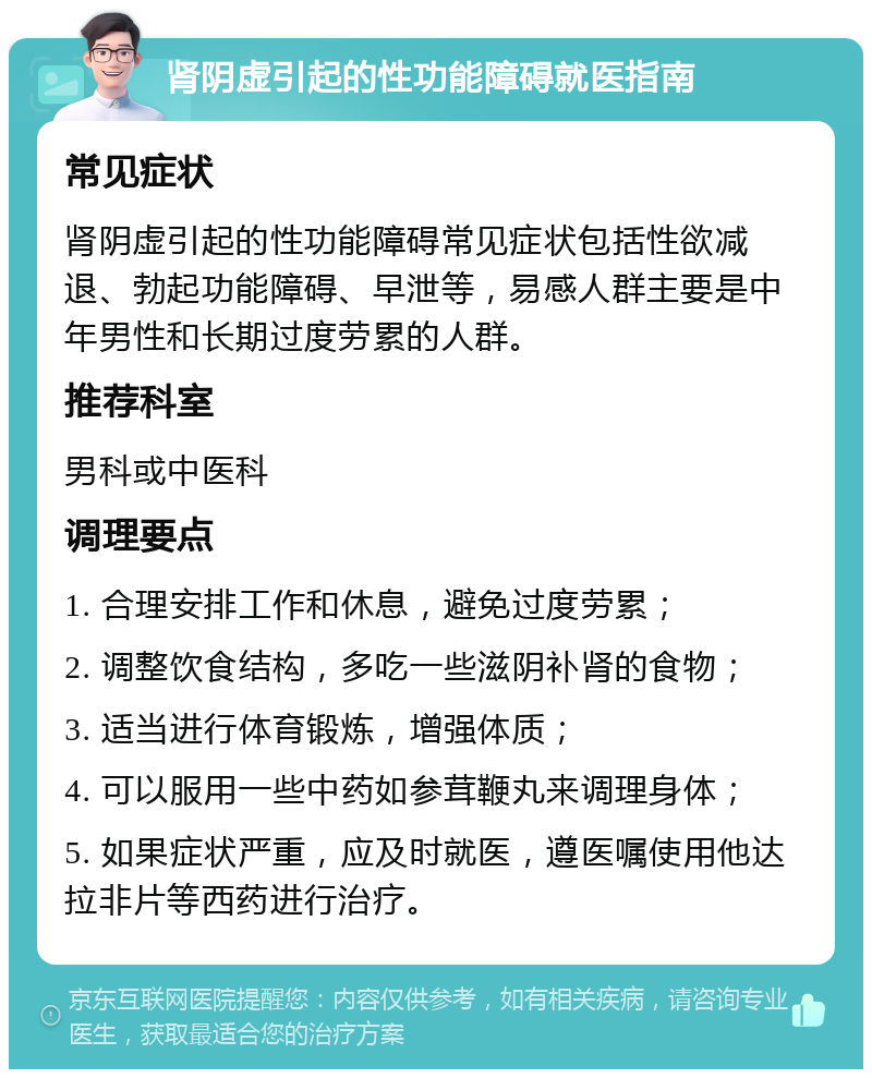 肾阴虚引起的性功能障碍就医指南 常见症状 肾阴虚引起的性功能障碍常见症状包括性欲减退、勃起功能障碍、早泄等，易感人群主要是中年男性和长期过度劳累的人群。 推荐科室 男科或中医科 调理要点 1. 合理安排工作和休息，避免过度劳累； 2. 调整饮食结构，多吃一些滋阴补肾的食物； 3. 适当进行体育锻炼，增强体质； 4. 可以服用一些中药如参茸鞭丸来调理身体； 5. 如果症状严重，应及时就医，遵医嘱使用他达拉非片等西药进行治疗。