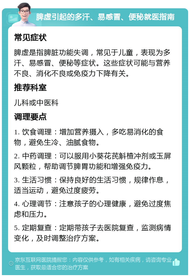 脾虚引起的多汗、易感冒、便秘就医指南 常见症状 脾虚是指脾脏功能失调，常见于儿童，表现为多汗、易感冒、便秘等症状。这些症状可能与营养不良、消化不良或免疫力下降有关。 推荐科室 儿科或中医科 调理要点 1. 饮食调理：增加营养摄入，多吃易消化的食物，避免生冷、油腻食物。 2. 中药调理：可以服用小葵花芪斛楂冲剂或玉屏风颗粒，帮助调节脾胃功能和增强免疫力。 3. 生活习惯：保持良好的生活习惯，规律作息，适当运动，避免过度疲劳。 4. 心理调节：注意孩子的心理健康，避免过度焦虑和压力。 5. 定期复查：定期带孩子去医院复查，监测病情变化，及时调整治疗方案。