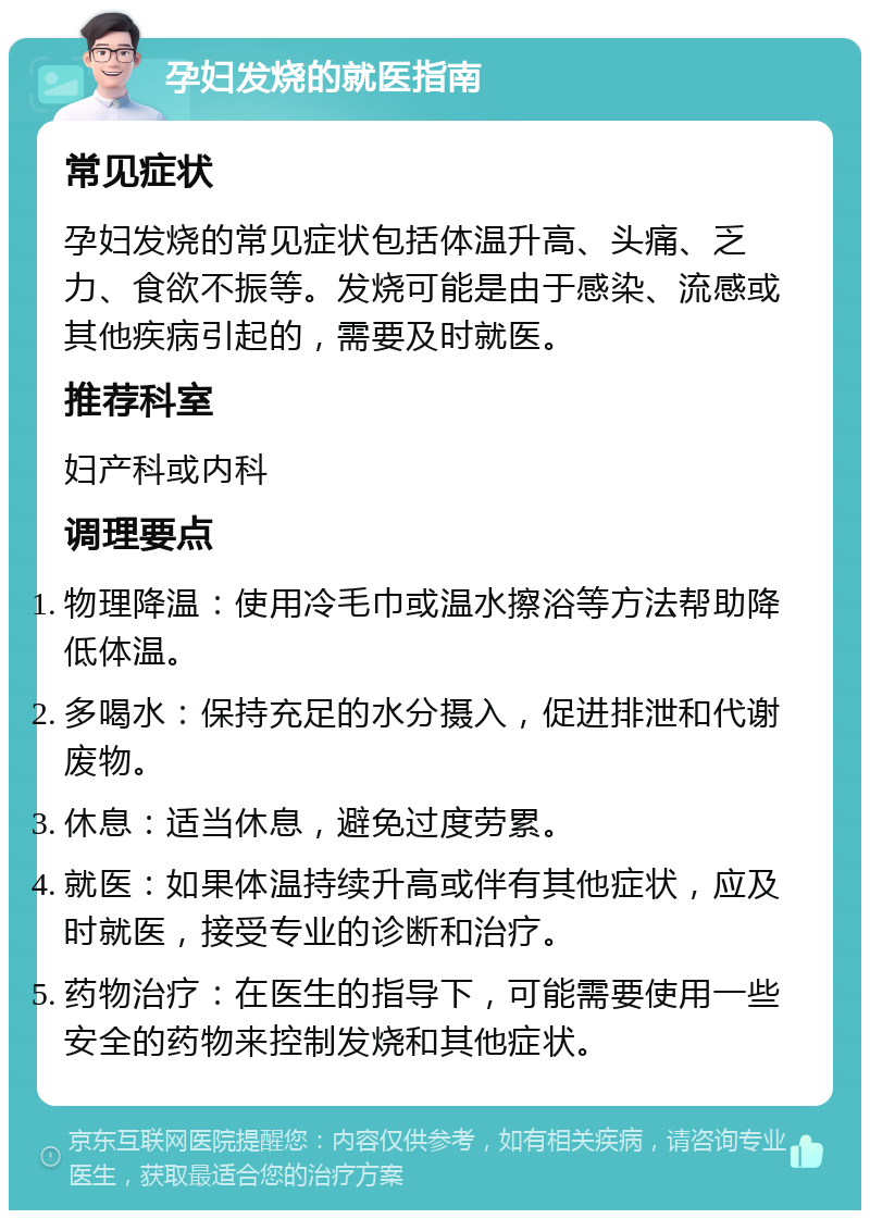 孕妇发烧的就医指南 常见症状 孕妇发烧的常见症状包括体温升高、头痛、乏力、食欲不振等。发烧可能是由于感染、流感或其他疾病引起的，需要及时就医。 推荐科室 妇产科或内科 调理要点 物理降温：使用冷毛巾或温水擦浴等方法帮助降低体温。 多喝水：保持充足的水分摄入，促进排泄和代谢废物。 休息：适当休息，避免过度劳累。 就医：如果体温持续升高或伴有其他症状，应及时就医，接受专业的诊断和治疗。 药物治疗：在医生的指导下，可能需要使用一些安全的药物来控制发烧和其他症状。