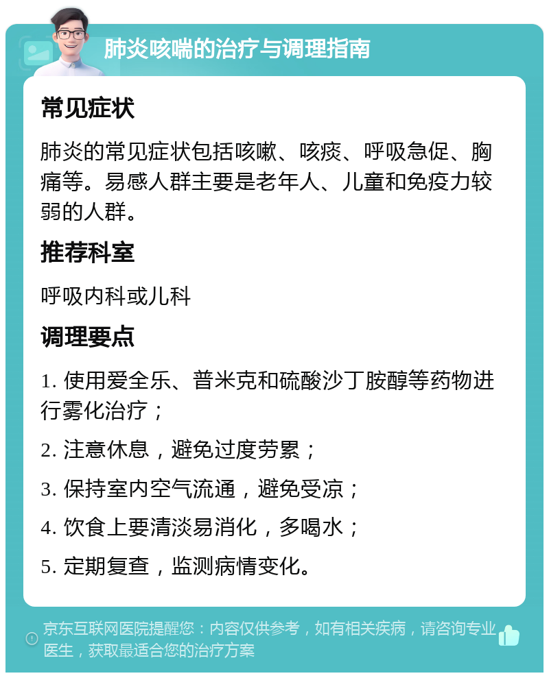 肺炎咳喘的治疗与调理指南 常见症状 肺炎的常见症状包括咳嗽、咳痰、呼吸急促、胸痛等。易感人群主要是老年人、儿童和免疫力较弱的人群。 推荐科室 呼吸内科或儿科 调理要点 1. 使用爱全乐、普米克和硫酸沙丁胺醇等药物进行雾化治疗； 2. 注意休息，避免过度劳累； 3. 保持室内空气流通，避免受凉； 4. 饮食上要清淡易消化，多喝水； 5. 定期复查，监测病情变化。