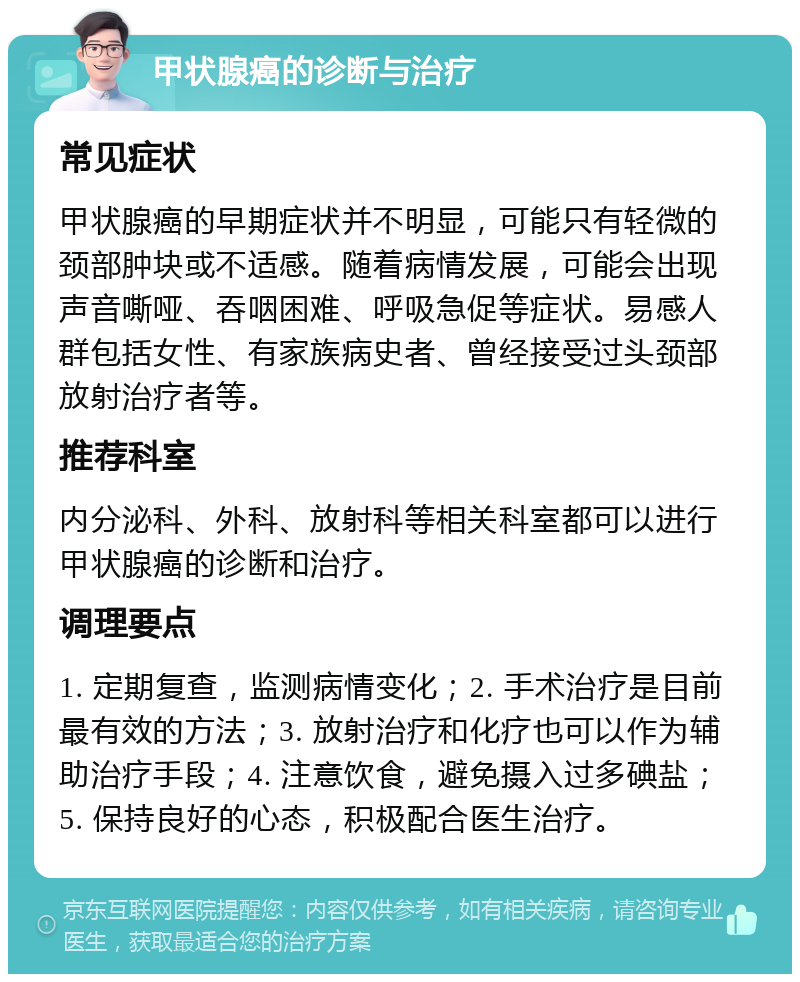 甲状腺癌的诊断与治疗 常见症状 甲状腺癌的早期症状并不明显，可能只有轻微的颈部肿块或不适感。随着病情发展，可能会出现声音嘶哑、吞咽困难、呼吸急促等症状。易感人群包括女性、有家族病史者、曾经接受过头颈部放射治疗者等。 推荐科室 内分泌科、外科、放射科等相关科室都可以进行甲状腺癌的诊断和治疗。 调理要点 1. 定期复查，监测病情变化；2. 手术治疗是目前最有效的方法；3. 放射治疗和化疗也可以作为辅助治疗手段；4. 注意饮食，避免摄入过多碘盐；5. 保持良好的心态，积极配合医生治疗。