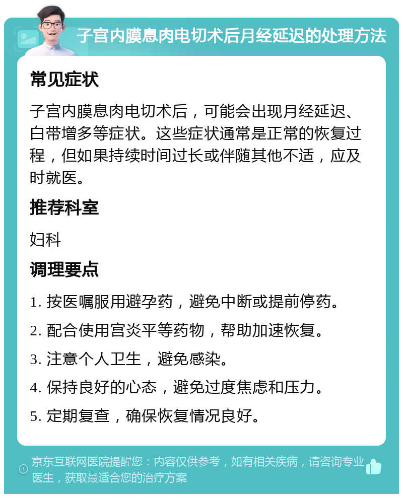 子宫内膜息肉电切术后月经延迟的处理方法 常见症状 子宫内膜息肉电切术后，可能会出现月经延迟、白带增多等症状。这些症状通常是正常的恢复过程，但如果持续时间过长或伴随其他不适，应及时就医。 推荐科室 妇科 调理要点 1. 按医嘱服用避孕药，避免中断或提前停药。 2. 配合使用宫炎平等药物，帮助加速恢复。 3. 注意个人卫生，避免感染。 4. 保持良好的心态，避免过度焦虑和压力。 5. 定期复查，确保恢复情况良好。