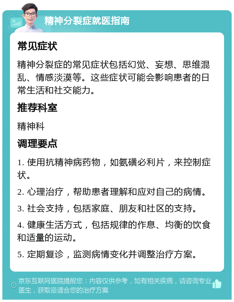 精神分裂症就医指南 常见症状 精神分裂症的常见症状包括幻觉、妄想、思维混乱、情感淡漠等。这些症状可能会影响患者的日常生活和社交能力。 推荐科室 精神科 调理要点 1. 使用抗精神病药物，如氨磺必利片，来控制症状。 2. 心理治疗，帮助患者理解和应对自己的病情。 3. 社会支持，包括家庭、朋友和社区的支持。 4. 健康生活方式，包括规律的作息、均衡的饮食和适量的运动。 5. 定期复诊，监测病情变化并调整治疗方案。