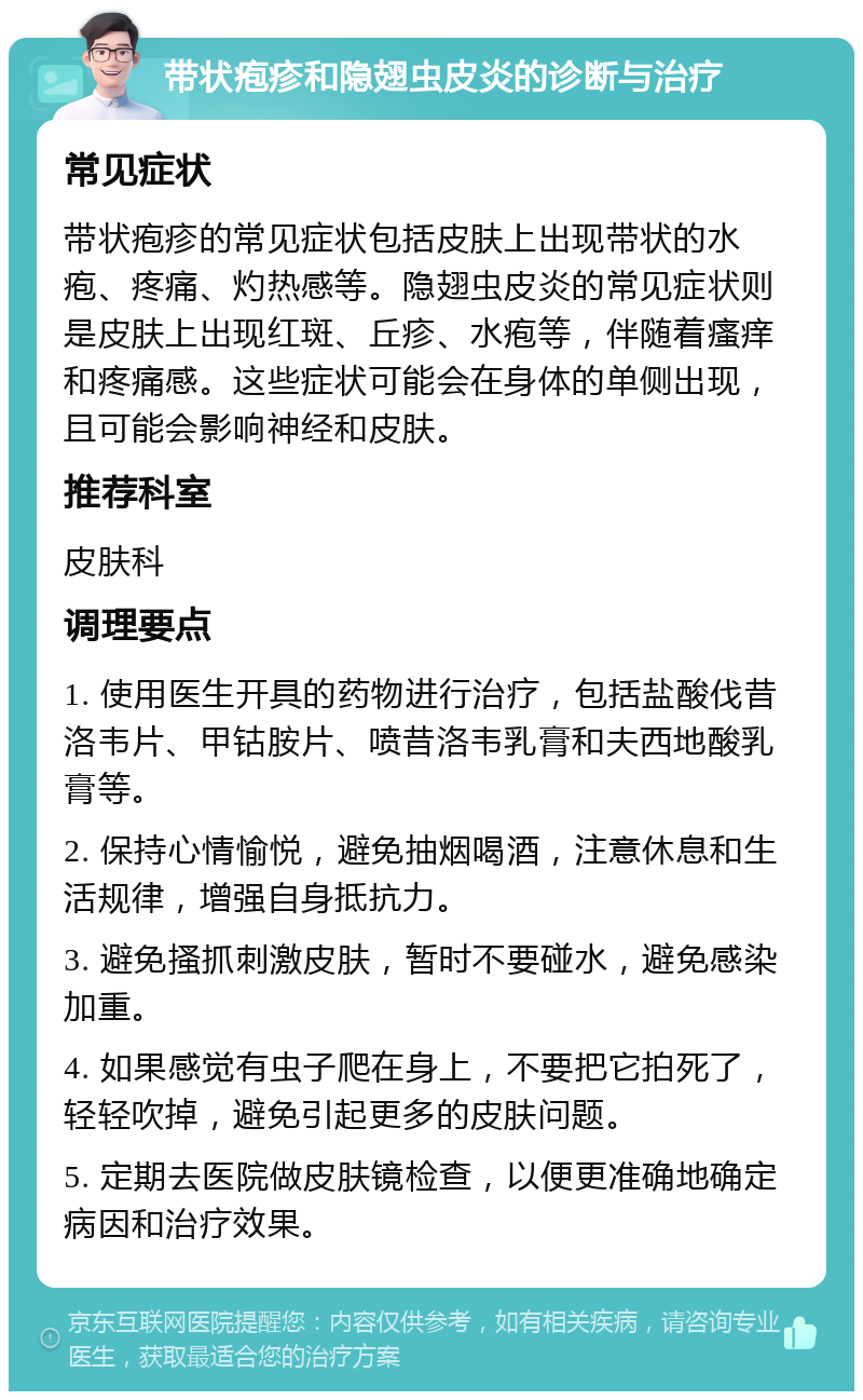 带状疱疹和隐翅虫皮炎的诊断与治疗 常见症状 带状疱疹的常见症状包括皮肤上出现带状的水疱、疼痛、灼热感等。隐翅虫皮炎的常见症状则是皮肤上出现红斑、丘疹、水疱等，伴随着瘙痒和疼痛感。这些症状可能会在身体的单侧出现，且可能会影响神经和皮肤。 推荐科室 皮肤科 调理要点 1. 使用医生开具的药物进行治疗，包括盐酸伐昔洛韦片、甲钴胺片、喷昔洛韦乳膏和夫西地酸乳膏等。 2. 保持心情愉悦，避免抽烟喝酒，注意休息和生活规律，增强自身抵抗力。 3. 避免搔抓刺激皮肤，暂时不要碰水，避免感染加重。 4. 如果感觉有虫子爬在身上，不要把它拍死了，轻轻吹掉，避免引起更多的皮肤问题。 5. 定期去医院做皮肤镜检查，以便更准确地确定病因和治疗效果。