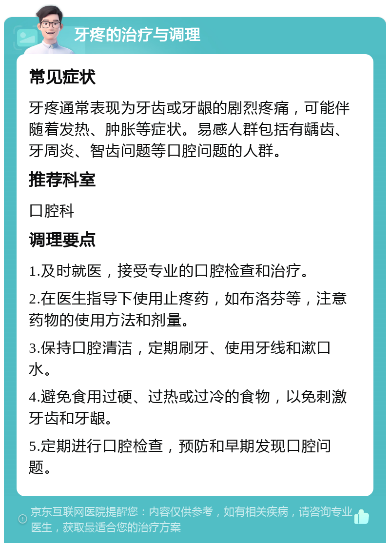 牙疼的治疗与调理 常见症状 牙疼通常表现为牙齿或牙龈的剧烈疼痛，可能伴随着发热、肿胀等症状。易感人群包括有龋齿、牙周炎、智齿问题等口腔问题的人群。 推荐科室 口腔科 调理要点 1.及时就医，接受专业的口腔检查和治疗。 2.在医生指导下使用止疼药，如布洛芬等，注意药物的使用方法和剂量。 3.保持口腔清洁，定期刷牙、使用牙线和漱口水。 4.避免食用过硬、过热或过冷的食物，以免刺激牙齿和牙龈。 5.定期进行口腔检查，预防和早期发现口腔问题。