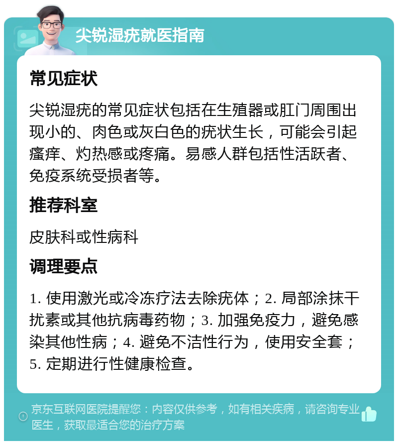 尖锐湿疣就医指南 常见症状 尖锐湿疣的常见症状包括在生殖器或肛门周围出现小的、肉色或灰白色的疣状生长，可能会引起瘙痒、灼热感或疼痛。易感人群包括性活跃者、免疫系统受损者等。 推荐科室 皮肤科或性病科 调理要点 1. 使用激光或冷冻疗法去除疣体；2. 局部涂抹干扰素或其他抗病毒药物；3. 加强免疫力，避免感染其他性病；4. 避免不洁性行为，使用安全套；5. 定期进行性健康检查。