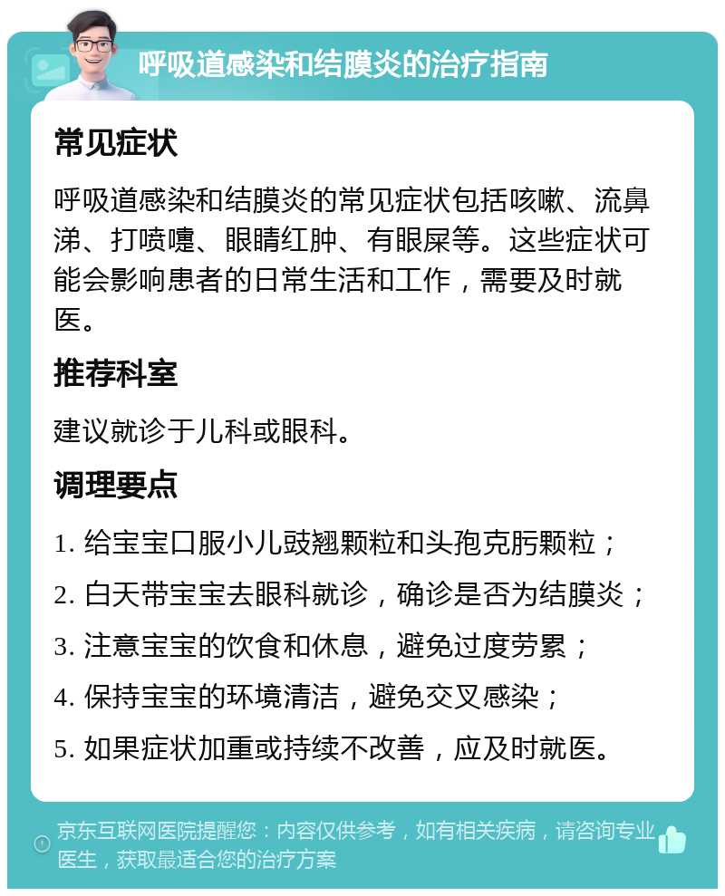 呼吸道感染和结膜炎的治疗指南 常见症状 呼吸道感染和结膜炎的常见症状包括咳嗽、流鼻涕、打喷嚏、眼睛红肿、有眼屎等。这些症状可能会影响患者的日常生活和工作，需要及时就医。 推荐科室 建议就诊于儿科或眼科。 调理要点 1. 给宝宝口服小儿豉翘颗粒和头孢克肟颗粒； 2. 白天带宝宝去眼科就诊，确诊是否为结膜炎； 3. 注意宝宝的饮食和休息，避免过度劳累； 4. 保持宝宝的环境清洁，避免交叉感染； 5. 如果症状加重或持续不改善，应及时就医。