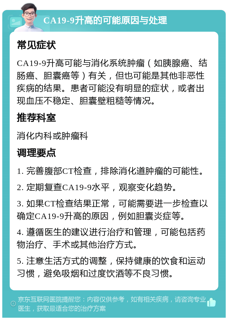 CA19-9升高的可能原因与处理 常见症状 CA19-9升高可能与消化系统肿瘤（如胰腺癌、结肠癌、胆囊癌等）有关，但也可能是其他非恶性疾病的结果。患者可能没有明显的症状，或者出现血压不稳定、胆囊壁粗糙等情况。 推荐科室 消化内科或肿瘤科 调理要点 1. 完善腹部CT检查，排除消化道肿瘤的可能性。 2. 定期复查CA19-9水平，观察变化趋势。 3. 如果CT检查结果正常，可能需要进一步检查以确定CA19-9升高的原因，例如胆囊炎症等。 4. 遵循医生的建议进行治疗和管理，可能包括药物治疗、手术或其他治疗方式。 5. 注意生活方式的调整，保持健康的饮食和运动习惯，避免吸烟和过度饮酒等不良习惯。