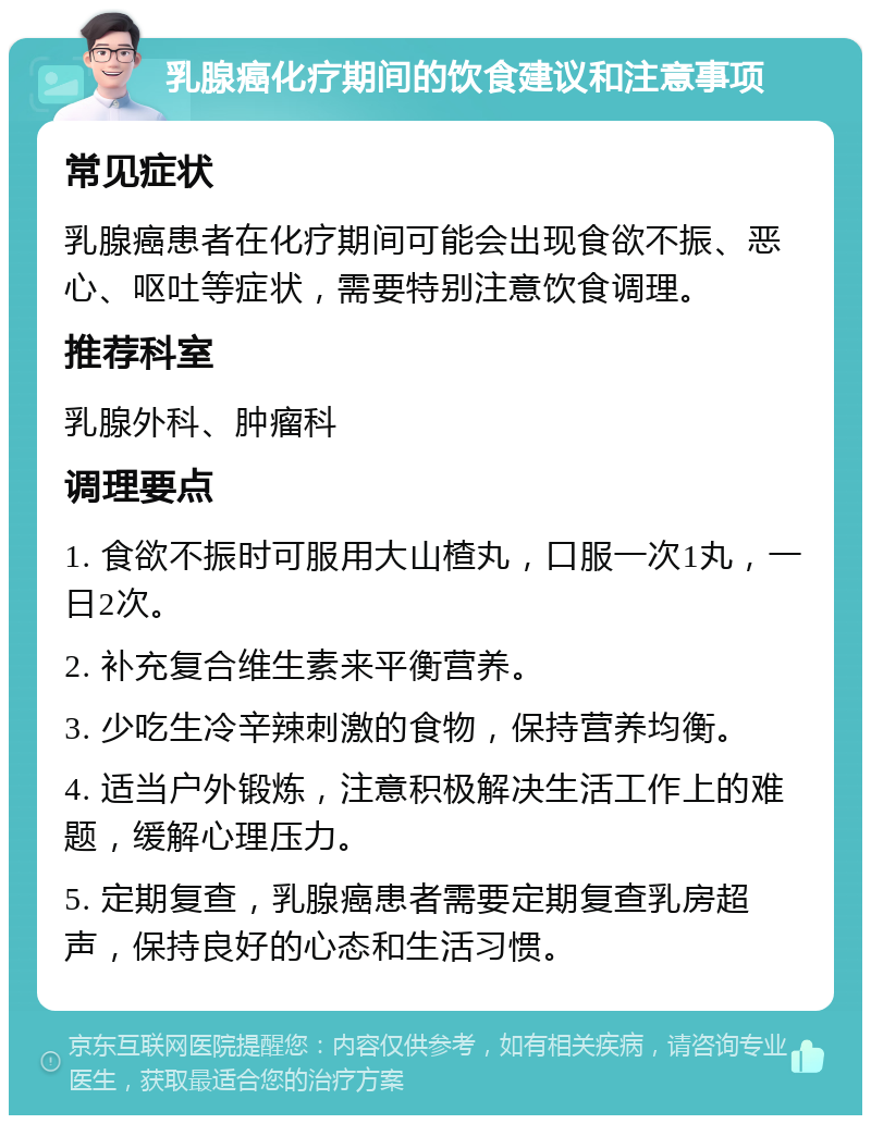 乳腺癌化疗期间的饮食建议和注意事项 常见症状 乳腺癌患者在化疗期间可能会出现食欲不振、恶心、呕吐等症状，需要特别注意饮食调理。 推荐科室 乳腺外科、肿瘤科 调理要点 1. 食欲不振时可服用大山楂丸，口服一次1丸，一日2次。 2. 补充复合维生素来平衡营养。 3. 少吃生冷辛辣刺激的食物，保持营养均衡。 4. 适当户外锻炼，注意积极解决生活工作上的难题，缓解心理压力。 5. 定期复查，乳腺癌患者需要定期复查乳房超声，保持良好的心态和生活习惯。