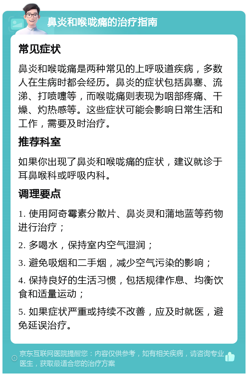 鼻炎和喉咙痛的治疗指南 常见症状 鼻炎和喉咙痛是两种常见的上呼吸道疾病，多数人在生病时都会经历。鼻炎的症状包括鼻塞、流涕、打喷嚏等，而喉咙痛则表现为咽部疼痛、干燥、灼热感等。这些症状可能会影响日常生活和工作，需要及时治疗。 推荐科室 如果你出现了鼻炎和喉咙痛的症状，建议就诊于耳鼻喉科或呼吸内科。 调理要点 1. 使用阿奇霉素分散片、鼻炎灵和蒲地蓝等药物进行治疗； 2. 多喝水，保持室内空气湿润； 3. 避免吸烟和二手烟，减少空气污染的影响； 4. 保持良好的生活习惯，包括规律作息、均衡饮食和适量运动； 5. 如果症状严重或持续不改善，应及时就医，避免延误治疗。