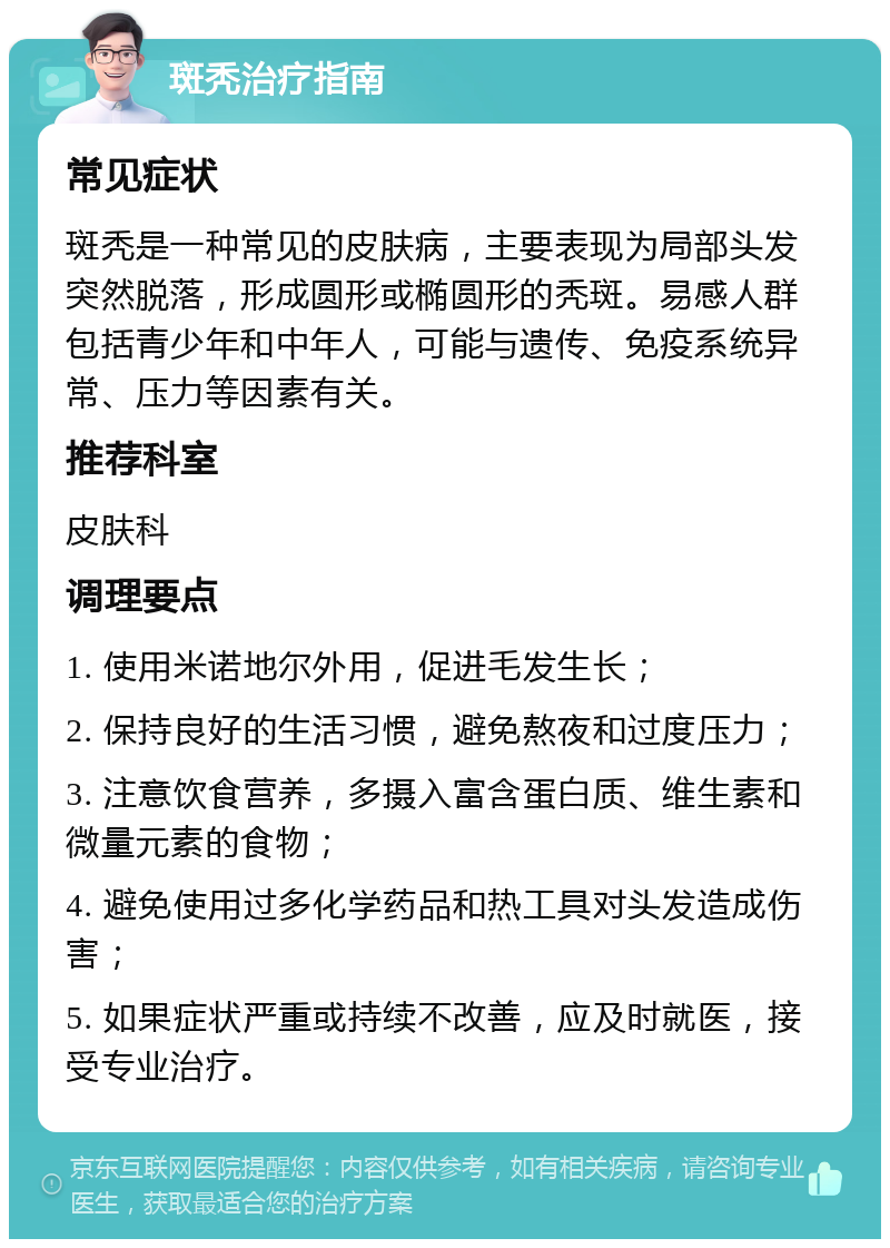 斑秃治疗指南 常见症状 斑秃是一种常见的皮肤病，主要表现为局部头发突然脱落，形成圆形或椭圆形的秃斑。易感人群包括青少年和中年人，可能与遗传、免疫系统异常、压力等因素有关。 推荐科室 皮肤科 调理要点 1. 使用米诺地尔外用，促进毛发生长； 2. 保持良好的生活习惯，避免熬夜和过度压力； 3. 注意饮食营养，多摄入富含蛋白质、维生素和微量元素的食物； 4. 避免使用过多化学药品和热工具对头发造成伤害； 5. 如果症状严重或持续不改善，应及时就医，接受专业治疗。