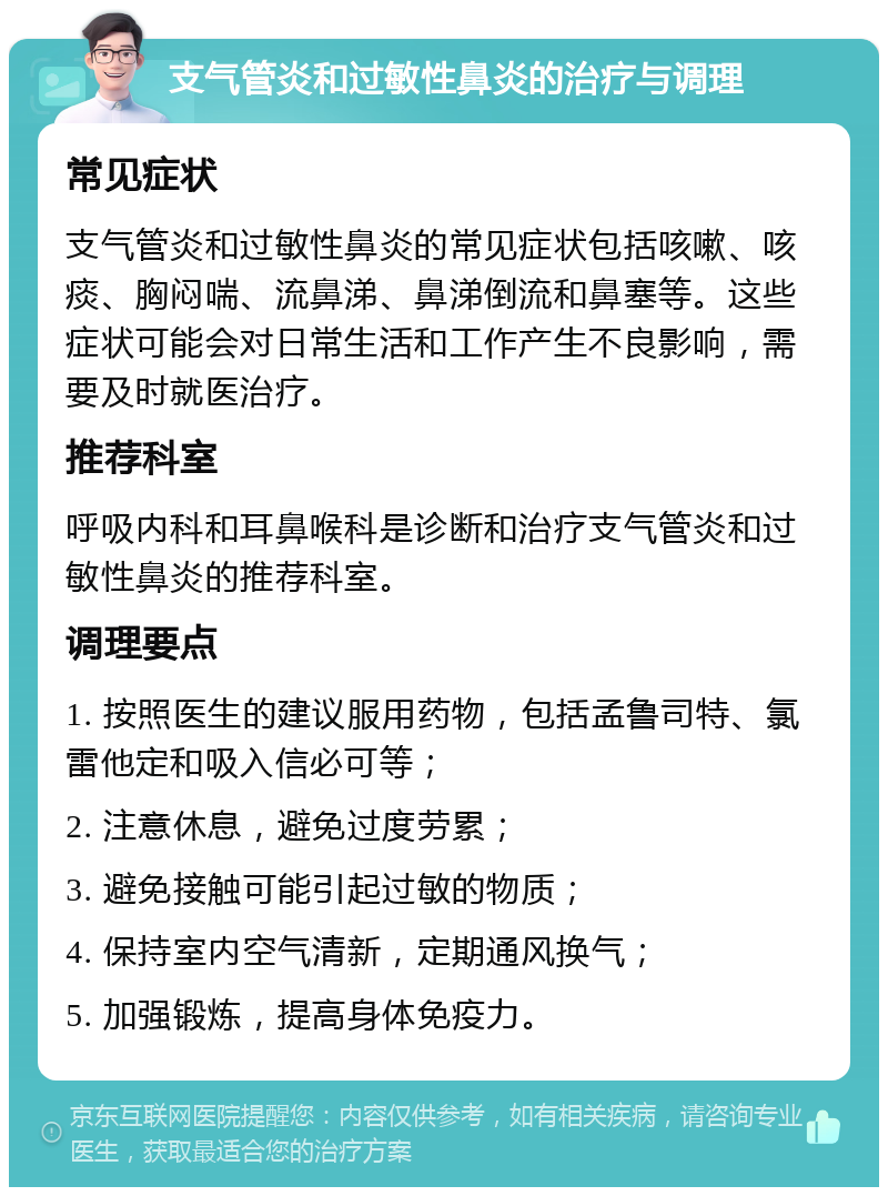 支气管炎和过敏性鼻炎的治疗与调理 常见症状 支气管炎和过敏性鼻炎的常见症状包括咳嗽、咳痰、胸闷喘、流鼻涕、鼻涕倒流和鼻塞等。这些症状可能会对日常生活和工作产生不良影响，需要及时就医治疗。 推荐科室 呼吸内科和耳鼻喉科是诊断和治疗支气管炎和过敏性鼻炎的推荐科室。 调理要点 1. 按照医生的建议服用药物，包括孟鲁司特、氯雷他定和吸入信必可等； 2. 注意休息，避免过度劳累； 3. 避免接触可能引起过敏的物质； 4. 保持室内空气清新，定期通风换气； 5. 加强锻炼，提高身体免疫力。