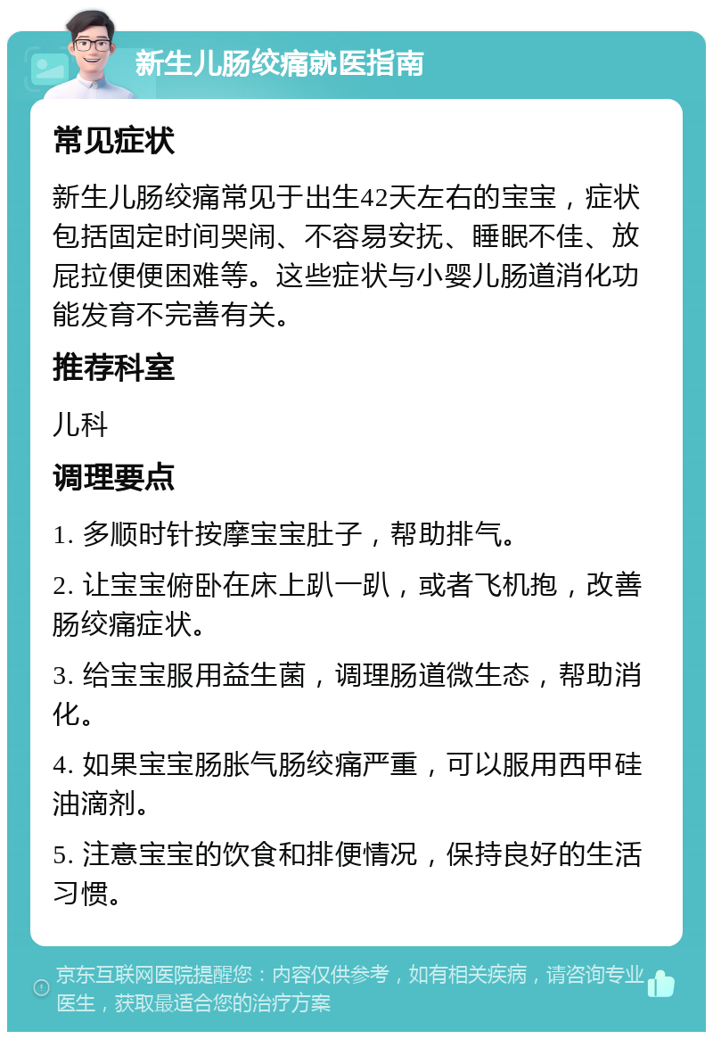 新生儿肠绞痛就医指南 常见症状 新生儿肠绞痛常见于出生42天左右的宝宝，症状包括固定时间哭闹、不容易安抚、睡眠不佳、放屁拉便便困难等。这些症状与小婴儿肠道消化功能发育不完善有关。 推荐科室 儿科 调理要点 1. 多顺时针按摩宝宝肚子，帮助排气。 2. 让宝宝俯卧在床上趴一趴，或者飞机抱，改善肠绞痛症状。 3. 给宝宝服用益生菌，调理肠道微生态，帮助消化。 4. 如果宝宝肠胀气肠绞痛严重，可以服用西甲硅油滴剂。 5. 注意宝宝的饮食和排便情况，保持良好的生活习惯。