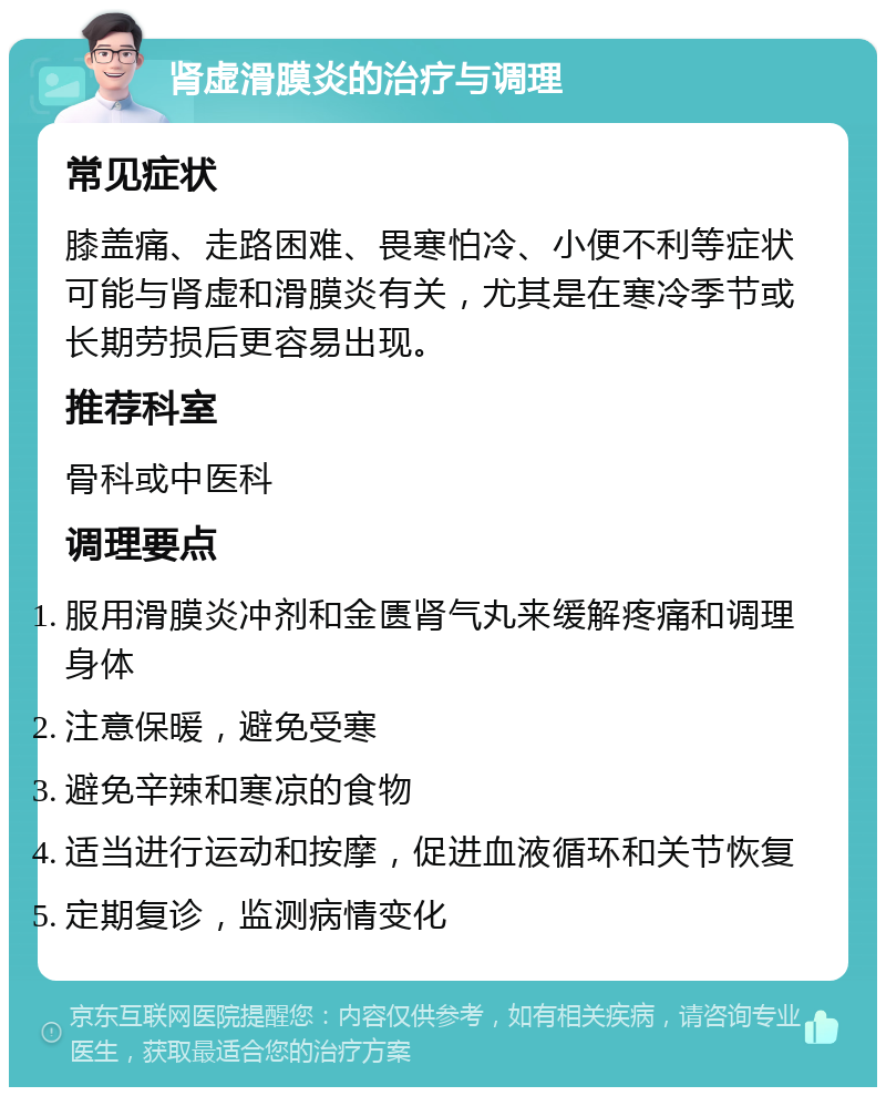 肾虚滑膜炎的治疗与调理 常见症状 膝盖痛、走路困难、畏寒怕冷、小便不利等症状可能与肾虚和滑膜炎有关，尤其是在寒冷季节或长期劳损后更容易出现。 推荐科室 骨科或中医科 调理要点 服用滑膜炎冲剂和金匮肾气丸来缓解疼痛和调理身体 注意保暖，避免受寒 避免辛辣和寒凉的食物 适当进行运动和按摩，促进血液循环和关节恢复 定期复诊，监测病情变化