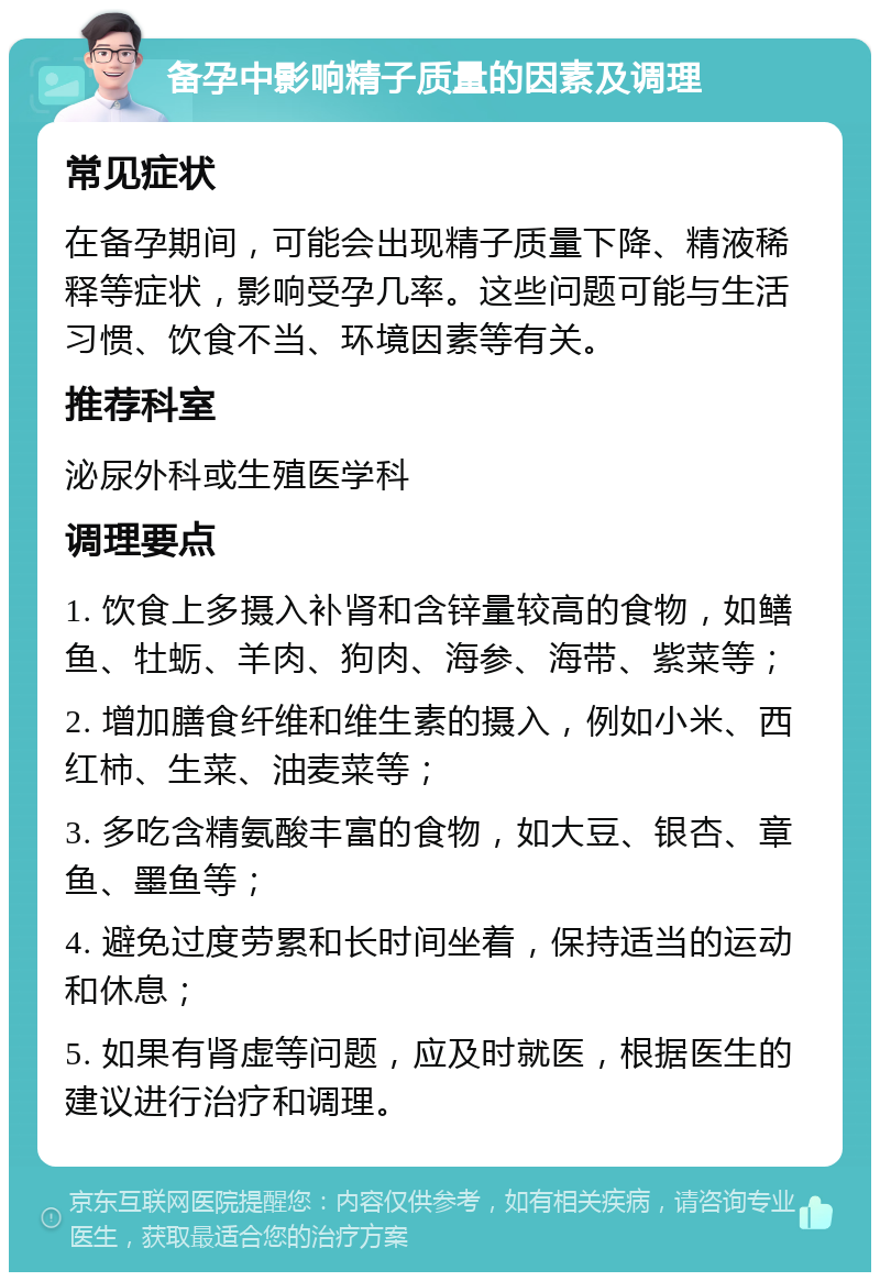 备孕中影响精子质量的因素及调理 常见症状 在备孕期间，可能会出现精子质量下降、精液稀释等症状，影响受孕几率。这些问题可能与生活习惯、饮食不当、环境因素等有关。 推荐科室 泌尿外科或生殖医学科 调理要点 1. 饮食上多摄入补肾和含锌量较高的食物，如鳝鱼、牡蛎、羊肉、狗肉、海参、海带、紫菜等； 2. 增加膳食纤维和维生素的摄入，例如小米、西红柿、生菜、油麦菜等； 3. 多吃含精氨酸丰富的食物，如大豆、银杏、章鱼、墨鱼等； 4. 避免过度劳累和长时间坐着，保持适当的运动和休息； 5. 如果有肾虚等问题，应及时就医，根据医生的建议进行治疗和调理。