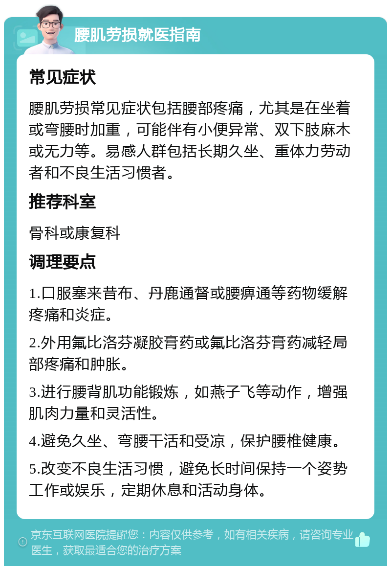 腰肌劳损就医指南 常见症状 腰肌劳损常见症状包括腰部疼痛，尤其是在坐着或弯腰时加重，可能伴有小便异常、双下肢麻木或无力等。易感人群包括长期久坐、重体力劳动者和不良生活习惯者。 推荐科室 骨科或康复科 调理要点 1.口服塞来昔布、丹鹿通督或腰痹通等药物缓解疼痛和炎症。 2.外用氟比洛芬凝胶膏药或氟比洛芬膏药减轻局部疼痛和肿胀。 3.进行腰背肌功能锻炼，如燕子飞等动作，增强肌肉力量和灵活性。 4.避免久坐、弯腰干活和受凉，保护腰椎健康。 5.改变不良生活习惯，避免长时间保持一个姿势工作或娱乐，定期休息和活动身体。