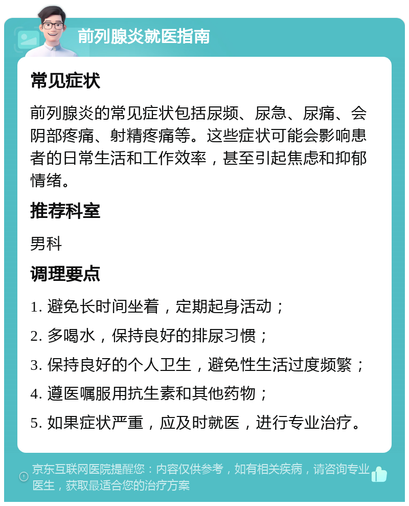 前列腺炎就医指南 常见症状 前列腺炎的常见症状包括尿频、尿急、尿痛、会阴部疼痛、射精疼痛等。这些症状可能会影响患者的日常生活和工作效率，甚至引起焦虑和抑郁情绪。 推荐科室 男科 调理要点 1. 避免长时间坐着，定期起身活动； 2. 多喝水，保持良好的排尿习惯； 3. 保持良好的个人卫生，避免性生活过度频繁； 4. 遵医嘱服用抗生素和其他药物； 5. 如果症状严重，应及时就医，进行专业治疗。