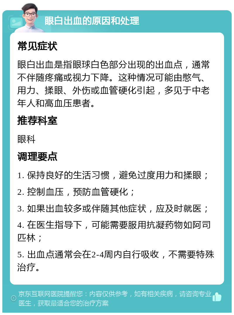 眼白出血的原因和处理 常见症状 眼白出血是指眼球白色部分出现的出血点，通常不伴随疼痛或视力下降。这种情况可能由憋气、用力、揉眼、外伤或血管硬化引起，多见于中老年人和高血压患者。 推荐科室 眼科 调理要点 1. 保持良好的生活习惯，避免过度用力和揉眼； 2. 控制血压，预防血管硬化； 3. 如果出血较多或伴随其他症状，应及时就医； 4. 在医生指导下，可能需要服用抗凝药物如阿司匹林； 5. 出血点通常会在2-4周内自行吸收，不需要特殊治疗。