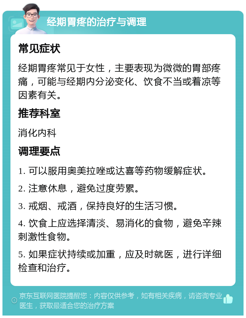 经期胃疼的治疗与调理 常见症状 经期胃疼常见于女性，主要表现为微微的胃部疼痛，可能与经期内分泌变化、饮食不当或着凉等因素有关。 推荐科室 消化内科 调理要点 1. 可以服用奥美拉唑或达喜等药物缓解症状。 2. 注意休息，避免过度劳累。 3. 戒烟、戒酒，保持良好的生活习惯。 4. 饮食上应选择清淡、易消化的食物，避免辛辣刺激性食物。 5. 如果症状持续或加重，应及时就医，进行详细检查和治疗。