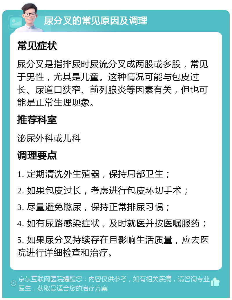 尿分叉的常见原因及调理 常见症状 尿分叉是指排尿时尿流分叉成两股或多股，常见于男性，尤其是儿童。这种情况可能与包皮过长、尿道口狭窄、前列腺炎等因素有关，但也可能是正常生理现象。 推荐科室 泌尿外科或儿科 调理要点 1. 定期清洗外生殖器，保持局部卫生； 2. 如果包皮过长，考虑进行包皮环切手术； 3. 尽量避免憋尿，保持正常排尿习惯； 4. 如有尿路感染症状，及时就医并按医嘱服药； 5. 如果尿分叉持续存在且影响生活质量，应去医院进行详细检查和治疗。